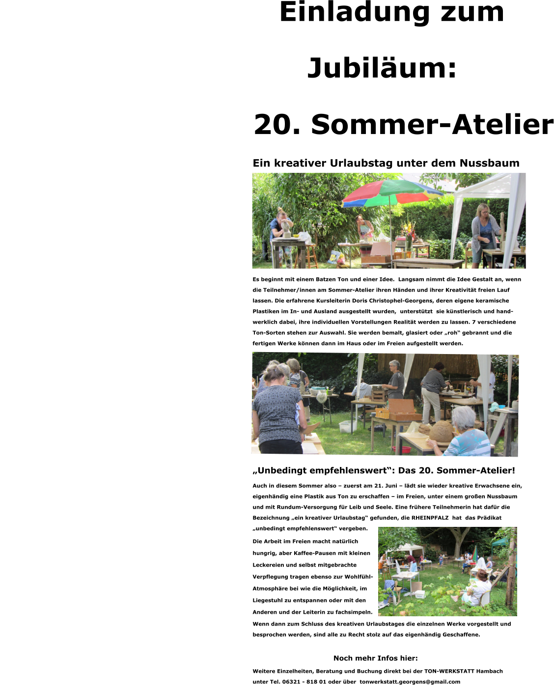 Einladung zum  Jubiläum: 20. Sommer-Atelier Ein kreativer Urlaubstag unter dem Nussbaum                  Es beginnt mit einem Batzen Ton und einer Idee.  Langsam nimmt die Idee Gestalt an, wenn  die Teilnehmer/innen am Sommer-Atelier ihren Händen und ihrer Kreativität freien Lauf  lassen. Die erfahrene Kursleiterin Doris Christophel-Georgens, deren eigene keramische  Plastiken im In- und Ausland ausgestellt wurden,  unterstützt  sie künstlerisch und hand- werklich dabei, ihre individuellen Vorstellungen Realität werden zu lassen. 7 verschiedene  Ton-Sorten stehen zur Auswahl. Sie werden bemalt, glasiert oder „roh“ gebrannt und die  fertigen Werke können dann im Haus oder im Freien aufgestellt werden.             „Unbedingt empfehlenswert“: Das 20. Sommer-Atelier! Auch in diesem Sommer also – zuerst am 21. Juni – lädt sie wieder kreative Erwachsene ein,  eigenhändig eine Plastik aus Ton zu erschaffen – im Freien, unter einem großen Nussbaum  und mit Rundum-Versorgung für Leib und Seele. Eine frühere Teilnehmerin hat dafür die  Bezeichnung „ein kreativer Urlaubstag“ gefunden, die RHEINPFALZ  hat  das Prädikat  „unbedingt empfehlenswert“ vergeben.  Die Arbeit im Freien macht natürlich  hungrig, aber Kaffee-Pausen mit kleinen  Leckereien und selbst mitgebrachte  Verpflegung tragen ebenso zur Wohlfühl- Atmosphäre bei wie die Möglichkeit, im  Liegestuhl zu entspannen oder mit den  Anderen und der Leiterin zu fachsimpeln. Wenn dann zum Schluss des kreativen Urlaubstages die einzelnen Werke vorgestellt und  besprochen werden, sind alle zu Recht stolz auf das eigenhändig Geschaffene.  Noch mehr Infos hier: Weitere Einzelheiten, Beratung und Buchung direkt bei der TON-WERKSTATT Hambach  unter Tel. 06321 - 818 01 oder über  tonwerkstatt.georgens@gmail.com
